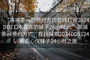 “高端茶vx的預(yù)約方式在線打開2024DD1124.喜歡的妹子24小時.cc”高端茶vx預(yù)約方式，在線探索2024DD1124，邂逅心儀妹子24小時之旅