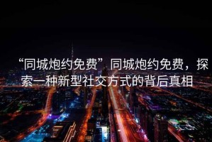 “同城炮約免費”同城炮約免費，探索一種新型社交方式的背后真相