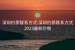 深圳約茶聯(lián)系方式:深圳約茶聯(lián)系方式2023最新價格