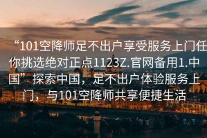 “101空降師足不出戶享受服務(wù)上門任你挑選絕對正點(diǎn)1123Z.官網(wǎng)備用1.中國”探索中國，足不出戶體驗(yàn)服務(wù)上門，與101空降師共享便捷生活