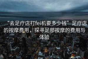 “去足療店打fei機要多少錢”足療店的按摩費用，探尋足部按摩的費用與體驗