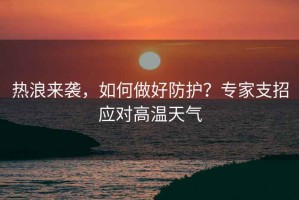 熱浪來(lái)襲，如何做好防護(hù)？專家支招應(yīng)對(duì)高溫天氣