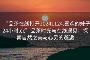 “品茶在線打開20241124.喜歡的妹子24小時.cc”品茶時光與在線遇見，探索自然之美與心靈的邂逅