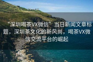 “深圳喝茶VX微信”當(dāng)日新聞文章標(biāo)題，深圳茶文化的新風(fēng)尚，喝茶VX微信交流平臺的崛起