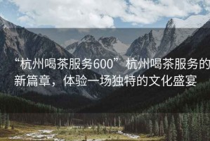 “杭州喝茶服務(wù)600”杭州喝茶服務(wù)的新篇章，體驗(yàn)一場(chǎng)獨(dú)特的文化盛宴