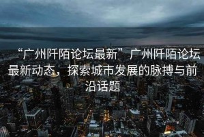 “廣州阡陌論壇最新”廣州阡陌論壇最新動態(tài)，探索城市發(fā)展的脈搏與前沿話題