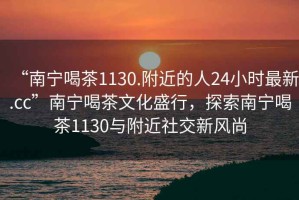 “南寧喝茶1130.附近的人24小時最新.cc”南寧喝茶文化盛行，探索南寧喝茶1130與附近社交新風(fēng)尚