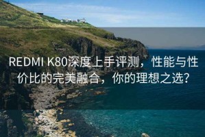 REDMI K80深度上手評測，性能與性價比的完美融合，你的理想之選？