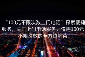 “100元不限次數(shù)上門電話”探索便捷服務，關于上門電話服務，僅需100元不限次數(shù)的全方位解讀