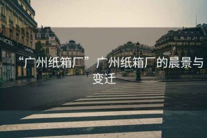 “廣州紙箱廠”廣州紙箱廠的晨景與變遷