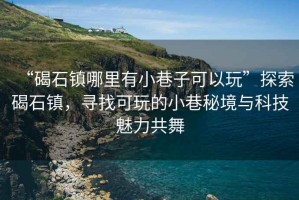“碣石鎮(zhèn)哪里有小巷子可以玩”探索碣石鎮(zhèn)，尋找可玩的小巷秘境與科技魅力共舞