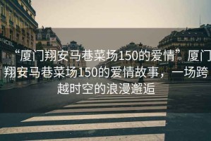 “廈門翔安馬巷菜場150的愛情”廈門翔安馬巷菜場150的愛情故事，一場跨越時空的浪漫邂逅