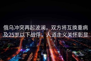 俄烏沖突再起波瀾，雙方將互換重病及25歲以下戰(zhàn)俘，人道主義關(guān)懷彰顯