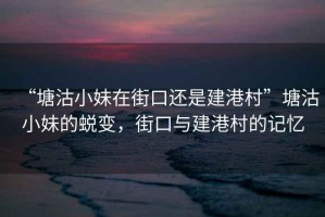 “塘沽小妹在街口還是建港村”塘沽小妹的蛻變，街口與建港村的記憶