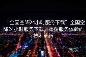“全國空降24小時服務下載”全國空降24小時服務下載，重塑服務體驗的技術(shù)革新