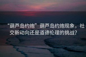“葫蘆島約炮”葫蘆島約炮現(xiàn)象，社交新動向還是道德倫理的挑戰(zhàn)？