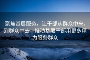 聚焦基層服務(wù)，讓干部從群眾中來(lái)，到群眾中去—推動(dòng)基層干部用更多精力服務(wù)群眾