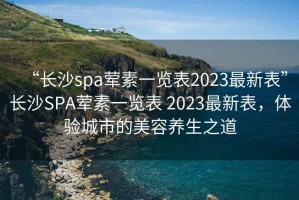 “長沙spa葷素一覽表2023最新表”長沙SPA葷素一覽表 2023最新表，體驗城市的美容養(yǎng)生之道