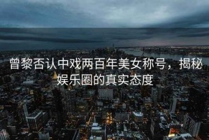 曾黎否認(rèn)中戲兩百年美女稱號，揭秘娛樂圈的真實態(tài)度