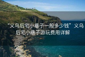 “義烏后宅小巷子一般多少錢”義烏后宅小巷子游玩費(fèi)用詳解