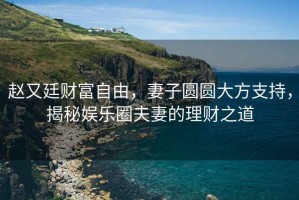 趙又廷財(cái)富自由，妻子圓圓大方支持，揭秘娛樂(lè)圈夫妻的理財(cái)之道