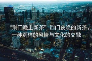 “荊門晚上新茶”荊門夜晚的新茶，一種別樣的風(fēng)情與文化的交融