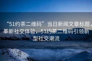 “51約茶二維碼”當日新聞文章標題，革新社交體驗，51約茶二維碼引領新型社交潮流