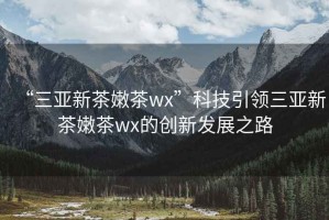 “三亞新茶嫩茶wx”科技引領(lǐng)三亞新茶嫩茶wx的創(chuàng)新發(fā)展之路