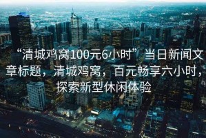 “清城雞窩100元6小時(shí)”當(dāng)日新聞文章標(biāo)題，清城雞窩，百元暢享六小時(shí)，探索新型休閑體驗(yàn)