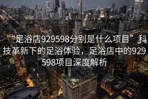 “足浴店929598分別是什么項(xiàng)目”科技革新下的足浴體驗(yàn)，足浴店中的929598項(xiàng)目深度解析