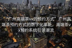 “廣州高端茶vx的預(yù)約方式”廣州高端茶預(yù)約方式的數(shù)字化革新，高端茶vx預(yù)約系統(tǒng)引領(lǐng)潮流