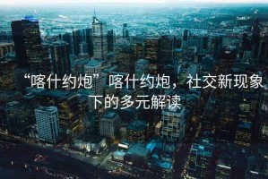 “喀什約炮”喀什約炮，社交新現(xiàn)象下的多元解讀
