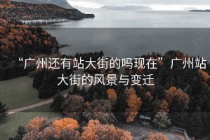 “廣州還有站大街的嗎現(xiàn)在”廣州站大街的風(fēng)景與變遷