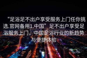 “足浴足不出戶享受服務(wù)上門任你挑選.官網(wǎng)備用1.中國”足不出戶享受足浴服務(wù)上門，中國足浴行業(yè)的新趨勢與便捷體驗(yàn)