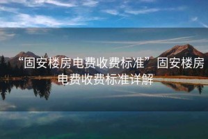 “固安樓房電費(fèi)收費(fèi)標(biāo)準(zhǔn)”固安樓房電費(fèi)收費(fèi)標(biāo)準(zhǔn)詳解