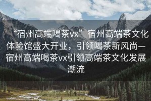 “宿州高端喝茶vx”宿州高端茶文化體驗館盛大開業(yè)，引領喝茶新風尚—宿州高端喝茶vx引領高端茶文化發(fā)展潮流
