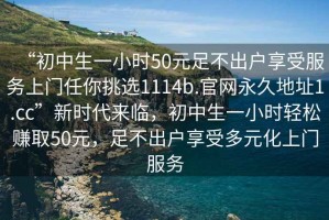 “初中生一小時(shí)50元足不出戶享受服務(wù)上門任你挑選1114b.官網(wǎng)永久地址1.cc”新時(shí)代來(lái)臨，初中生一小時(shí)輕松賺取50元，足不出戶享受多元化上門服務(wù)