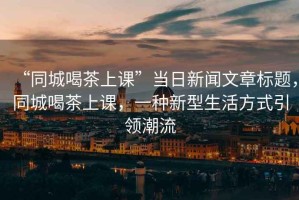 “同城喝茶上課”當(dāng)日新聞文章標(biāo)題，同城喝茶上課，一種新型生活方式引領(lǐng)潮流