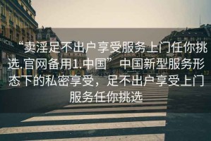 “賣淫足不出戶享受服務(wù)上門任你挑選.官網(wǎng)備用1.中國(guó)”中國(guó)新型服務(wù)形態(tài)下的私密享受，足不出戶享受上門服務(wù)任你挑選