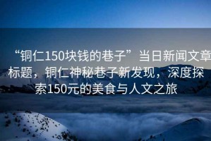 “銅仁150塊錢的巷子”當(dāng)日新聞文章標(biāo)題，銅仁神秘巷子新發(fā)現(xiàn)，深度探索150元的美食與人文之旅