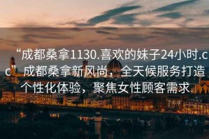 “成都桑拿1130.喜歡的妹子24小時(shí).cc”成都桑拿新風(fēng)尚，全天候服務(wù)打造個(gè)性化體驗(yàn)，聚焦女性顧客需求