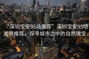 “深圳寶安95場(chǎng)推薦”深圳寶安95場(chǎng)美景推薦，探尋城市之中的自然瑰寶