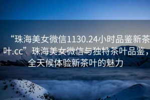 “珠海美女微信1130.24小時品鑒新茶葉.cc”珠海美女微信與獨(dú)特茶葉品鑒，全天候體驗(yàn)新茶葉的魅力