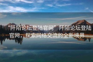 “阡陌論壇登陸官網(wǎng)”阡陌論壇登陸官網(wǎng)，探索網(wǎng)絡(luò)交流的全新境界