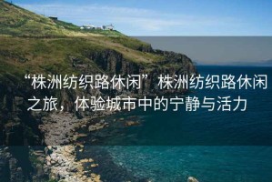 “株洲紡織路休閑”株洲紡織路休閑之旅，體驗(yàn)城市中的寧靜與活力