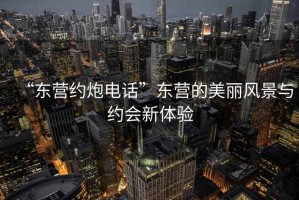 “東營(yíng)約炮電話”東營(yíng)的美麗風(fēng)景與約會(huì)新體驗(yàn)