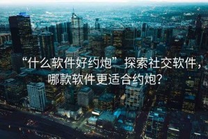 “什么軟件好約炮”探索社交軟件，哪款軟件更適合約炮？