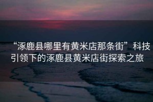 “涿鹿縣哪里有黃米店那條街”科技引領(lǐng)下的涿鹿縣黃米店街探索之旅