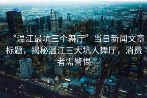 “溫江最坑三個舞廳”當(dāng)日新聞文章標(biāo)題，揭秘溫江三大坑人舞廳，消費(fèi)者需警惕