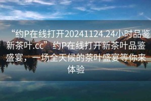 “約P在線打開20241124.24小時(shí)品鑒新茶葉.cc”約P在線打開新茶葉品鑒盛宴，一場(chǎng)全天候的茶葉盛宴等你來體驗(yàn)